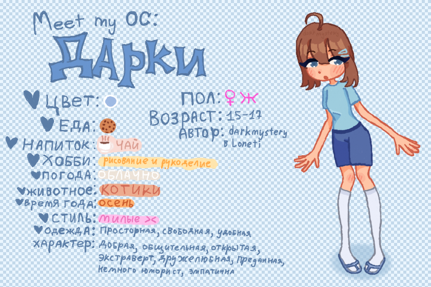 Meet my OC: Дарки<br />
❤ Цвет: Очень светлый синий<br />
❤ Еда: Печеньки<br />
❤ Напиток: Чай<br />
❤ Хобби: Рисование и рукоделие<br />
❤ Погода: Облачно<br />
❤ Животное: Котики<br />
❤ Время года: Осень<br />
❤ Стиль: Милые ><<br />
❤ Одежда: Просторная, свободная, удобная<br />
Характер: Добрая, общительная, открытая, экстраверт, дружелюбная, преданная, немного юморист, эмпатична<br />
Пол: Ж<br />
Возраст: 15-17<br />
Автор: darkmystery в Loneti