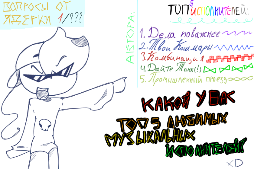 Привед-медвед, молодежь!<br />
Открываю что-то типо новой рубрики, "Вопросы от Ядерки"! <br />
Самый первый и интересующий меня вопрос:<br />
"Какой у вас топ 5 любимых музыкальных исполнителей?"<br />
<br />
Мой список есть на работе, но так-же вот он(также с самыми любимыми песнями^^):<br />
1.Дела поважнее("Лекарство от боли","Клуб неуспешных выпускников","На пороге крыши")<br />
2.ТВОИ КОШМАРЫ("Ситком","Жутко громко","Инструкция по общению с хулиганами")<br />
3.Комбинация("Ход конем","Черная нитка")<br />
4.Дайте танк(!) ("Друг","Три четверти","Чудо")<br />
5.Промышленный проезд ("Облако чувств","Звезда нового Русского Рока")<br />
<br />
Песен много, так как не могла определиться... <br />
По идее должна быть полноценка, но спешила, сил не было на раскрашивание:<<br />
В общем.. Спасибо, что прочитали все=^-^=(если сделали это..)<br />
Очень интересно почитать ваши предпочтения в музыке^^